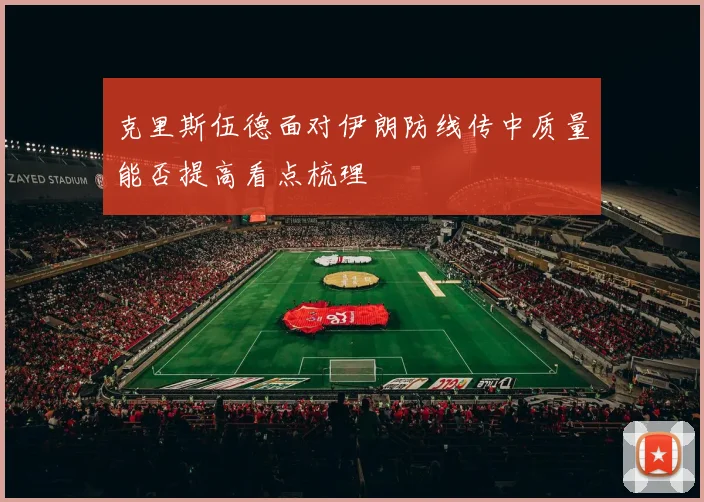 克里斯伍德面对伊朗防线传中质量能否提高看点梳理