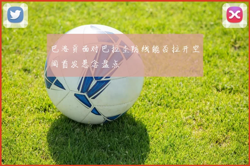 巴洛贡面对巴拉圭防线能否拉开空间首发悬念盘点