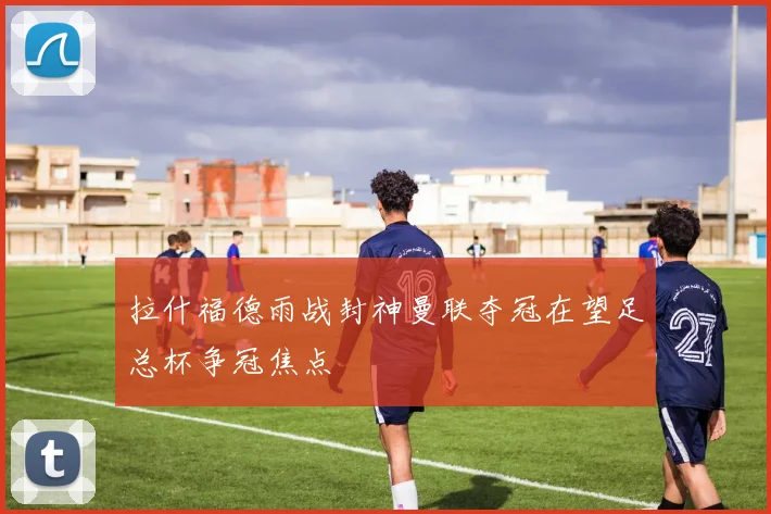 拉什福德雨战封神曼联夺冠在望足总杯争冠焦点