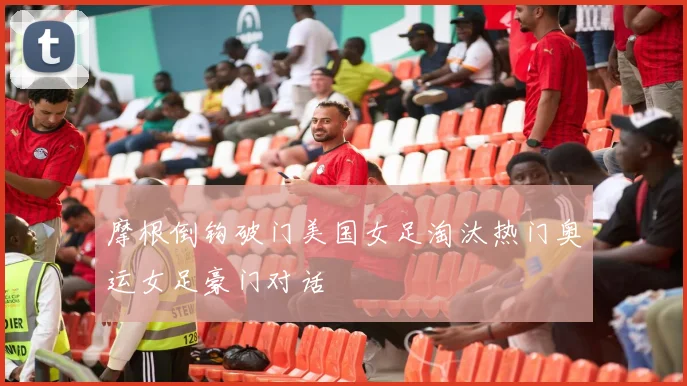 摩根倒钩破门美国女足淘汰热门奥运女足豪门对话