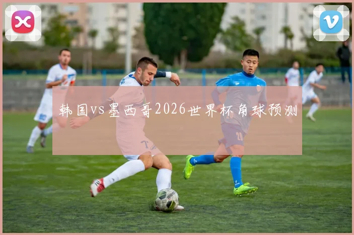 韩国vs墨西哥2026世界杯角球预测