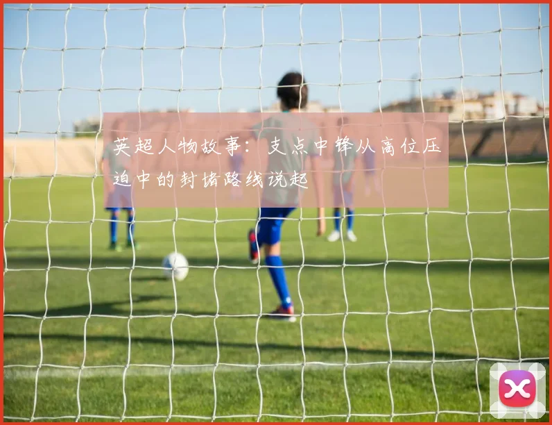 英超人物故事:支点中锋从高位压迫中的封堵路线说起