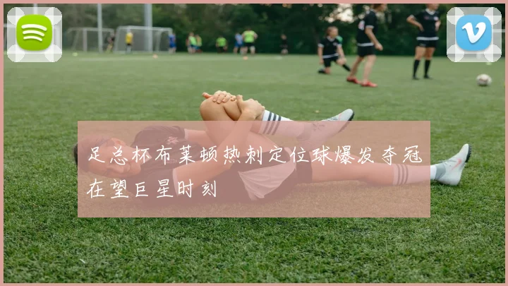 足总杯布莱顿热刺定位球爆发夺冠在望巨星时刻