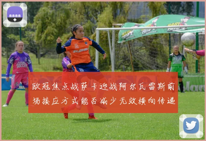 欧冠焦点战萨卡迎战阿尔瓦雷斯前场接应方式能否减少无效横向传递