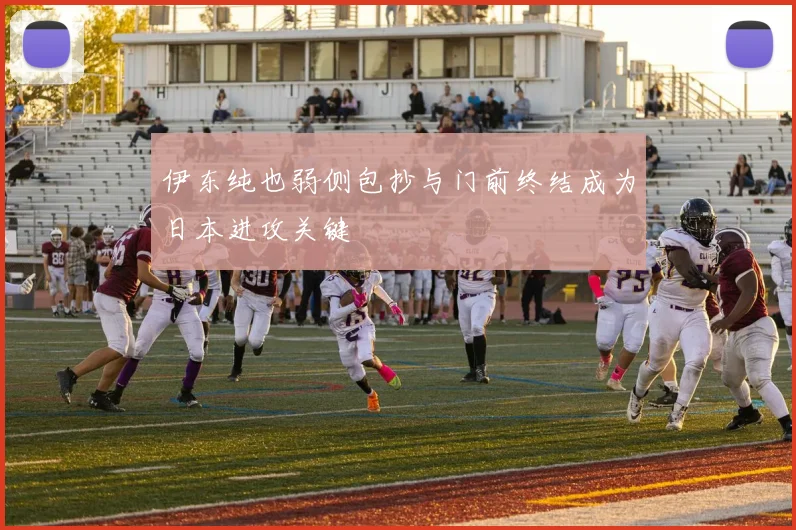 伊东纯也弱侧包抄与门前终结成为日本进攻关键