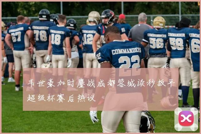 韦世豪加时鏖战成都蓉城读秒扳平超级杯赛后热议