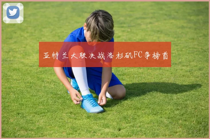 亚特兰大联决战洛杉矶FC争榜首