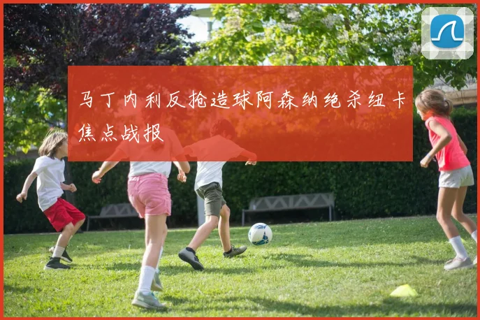 马丁内利反抢造球阿森纳绝杀纽卡焦点战报