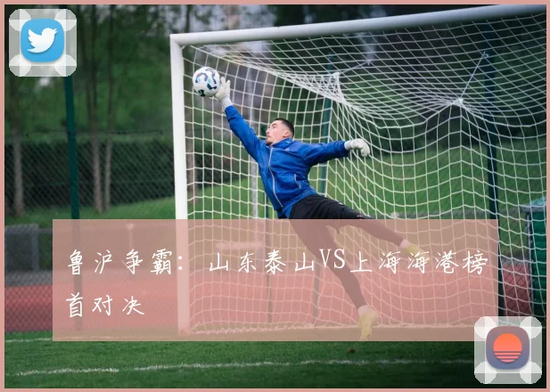 鲁沪争霸：山东泰山VS上海海港榜首对决
