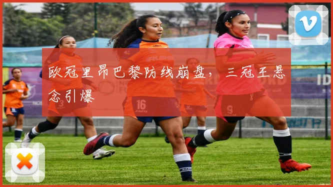 欧冠里昂巴黎防线崩盘，三冠王悬念引爆