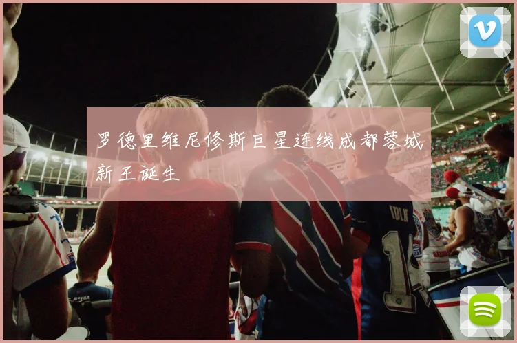 罗德里维尼修斯巨星连线成都蓉城新王诞生