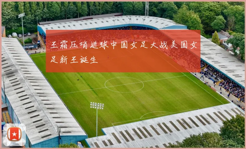 王霜压哨进球中国女足大战美国女足新王诞生