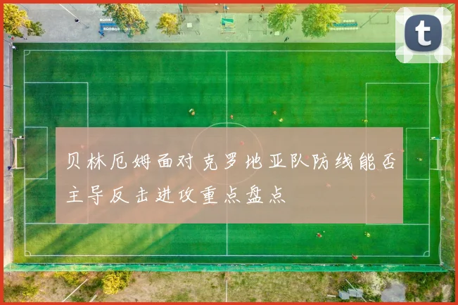 贝林厄姆面对克罗地亚队防线能否主导反击进攻重点盘点