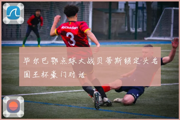 毕尔巴鄂点球大战贝蒂斯锁定头名国王杯豪门对话