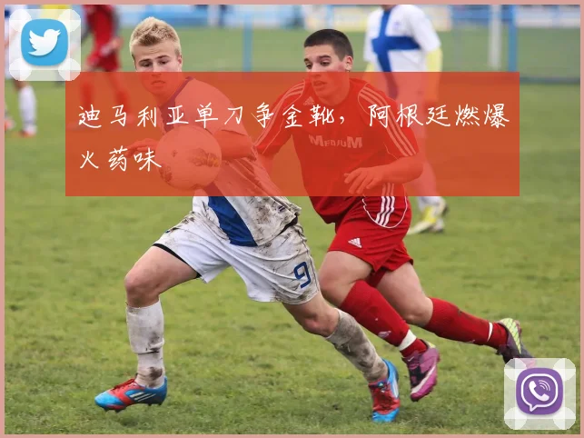 迪马利亚单刀争金靴，阿根廷燃爆火药味