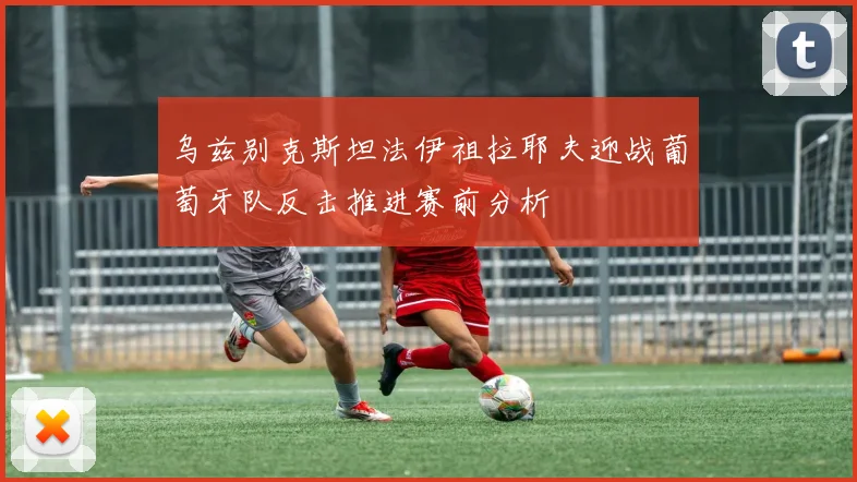 乌兹别克斯坦法伊祖拉耶夫迎战葡萄牙队反击推进赛前分析