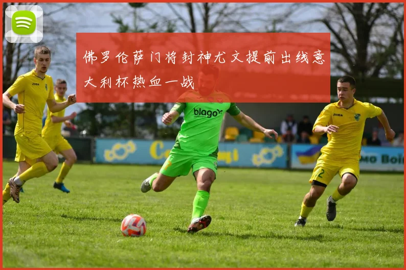 佛罗伦萨门将封神尤文提前出线意大利杯热血一战
