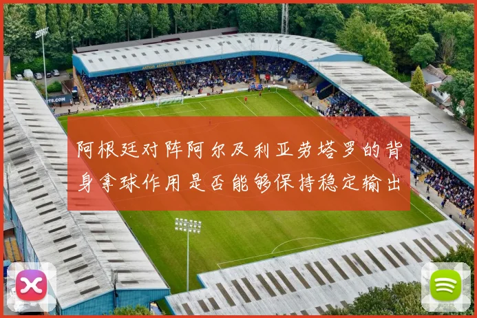 阿根廷对阵阿尔及利亚劳塔罗的背身拿球作用是否能够保持稳定输出