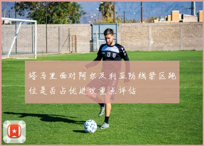 塔马里面对阿尔及利亚防线禁区跑位是否占优进攻重点评估