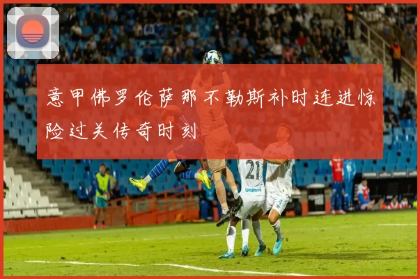 意甲佛罗伦萨那不勒斯补时连进惊险过关传奇时刻