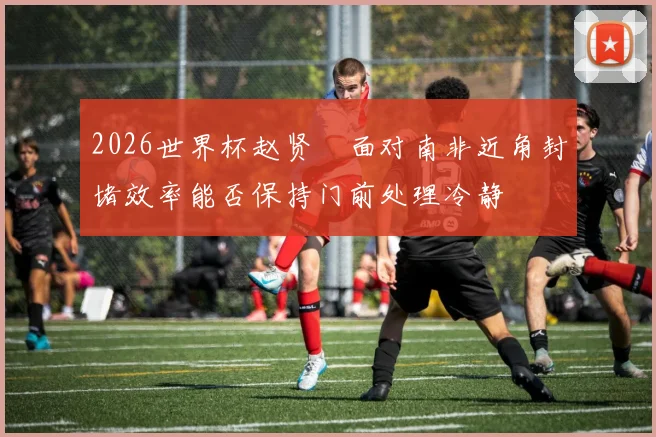 2026世界杯赵贤祐面对南非近角封堵效率能否保持门前处理冷静