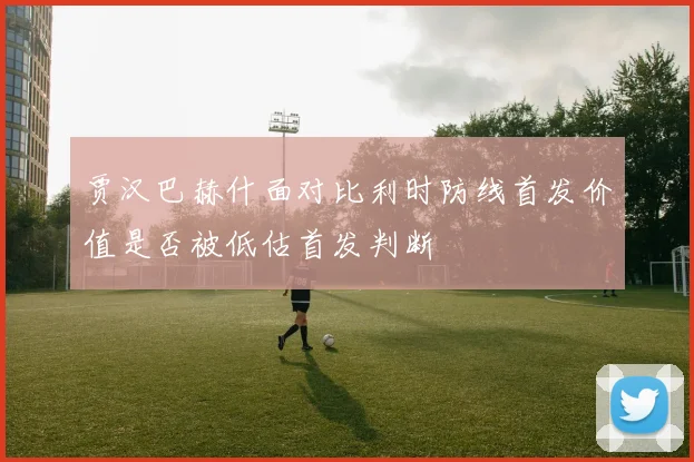 贾汉巴赫什面对比利时防线首发价值是否被低估首发判断