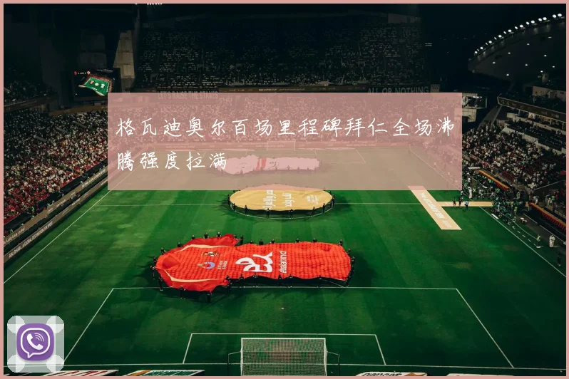 格瓦迪奥尔百场里程碑拜仁全场沸腾强度拉满