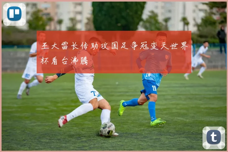王大雷长传助攻国足争冠变天世界杯看台沸腾