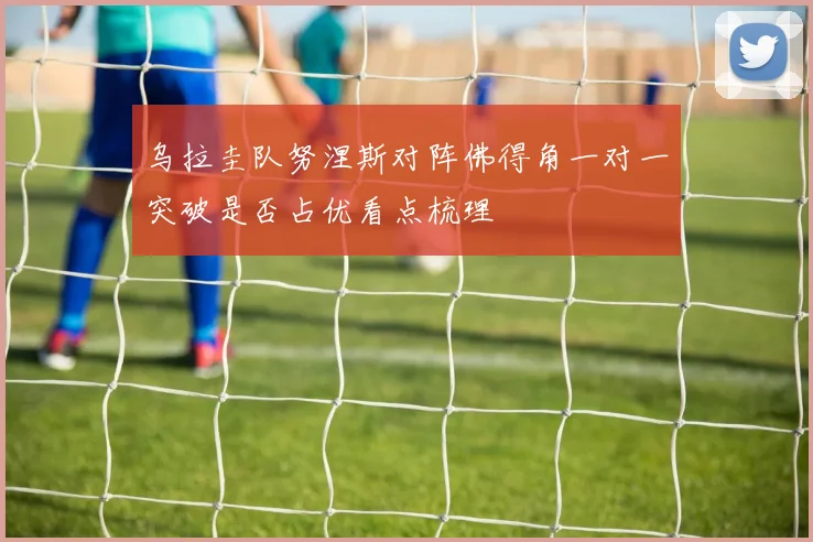 乌拉圭队努涅斯对阵佛得角一对一突破是否占优看点梳理