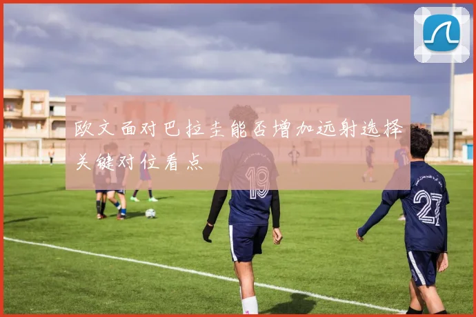欧文面对巴拉圭能否增加远射选择关键对位看点