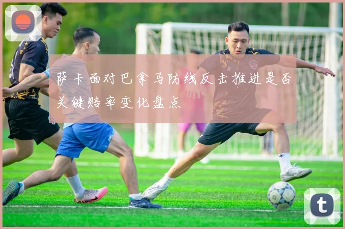萨卡面对巴拿马防线反击推进是否关键赔率变化盘点