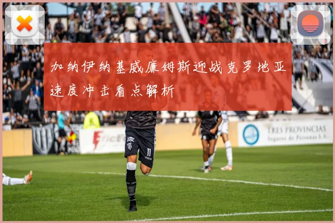 加纳伊纳基威廉姆斯迎战克罗地亚速度冲击看点解析