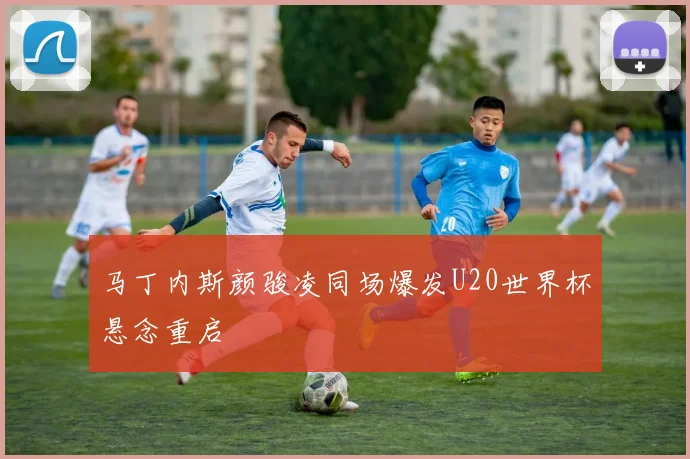 马丁内斯颜骏凌同场爆发U20世界杯悬念重启