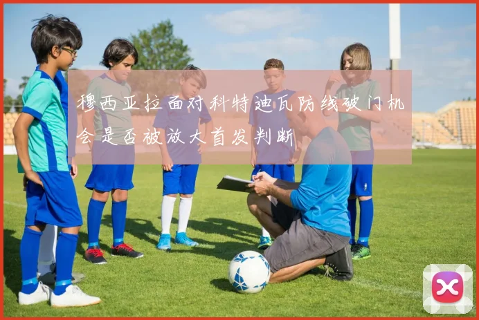 穆西亚拉面对科特迪瓦防线破门机会是否被放大首发判断