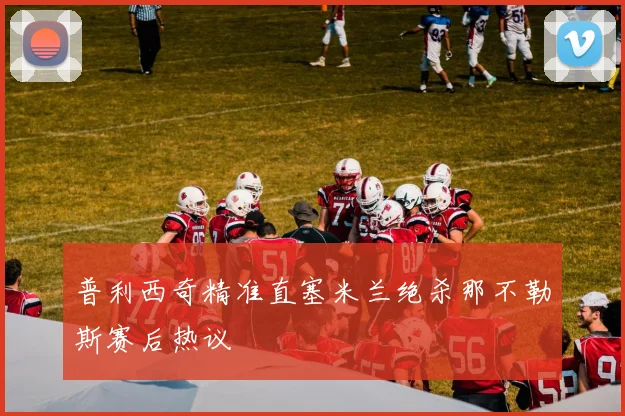 普利西奇精准直塞米兰绝杀那不勒斯赛后热议