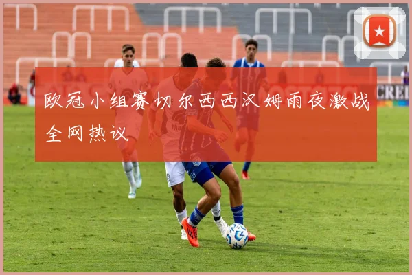 欧冠小组赛切尔西西汉姆雨夜激战全网热议