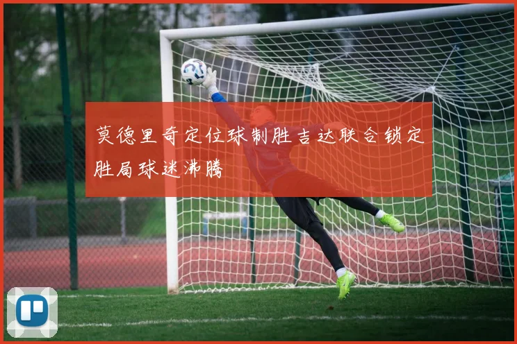 莫德里奇定位球制胜吉达联合锁定胜局球迷沸腾