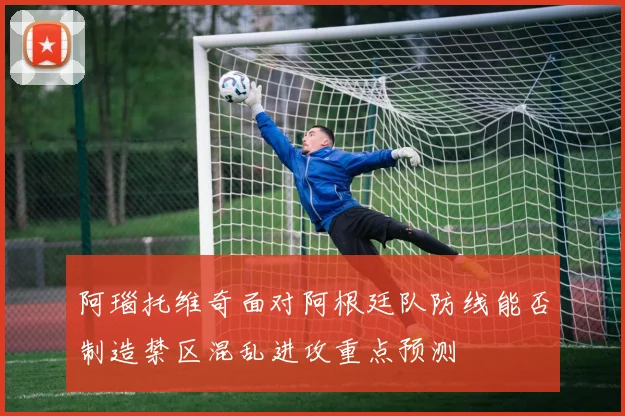 阿瑙托维奇面对阿根廷队防线能否制造禁区混乱进攻重点预测