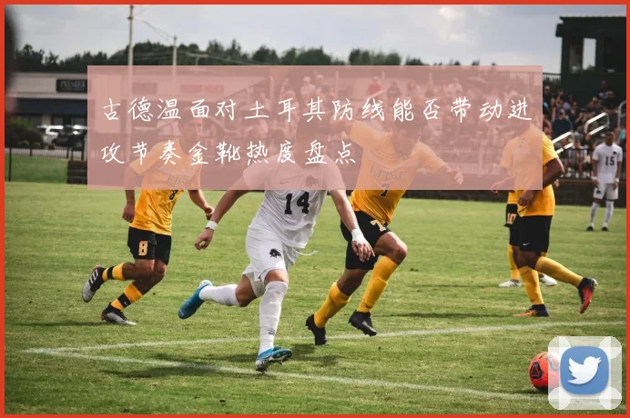 古德温面对土耳其防线能否带动进攻节奏金靴热度盘点