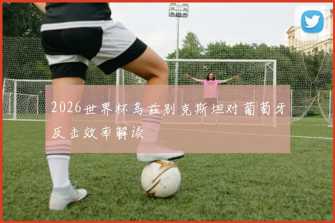 2026世界杯乌兹别克斯坦对葡萄牙反击效率解读