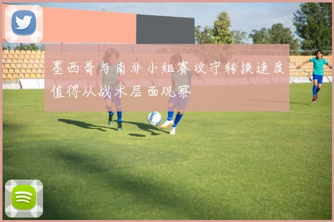 墨西哥与南非小组赛攻守转换速度值得从战术层面观察