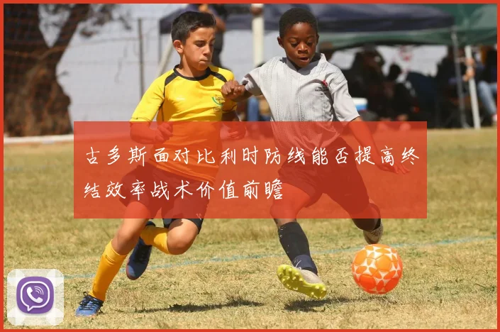 古多斯面对比利时防线能否提高终结效率战术价值前瞻