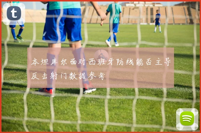 本坦库尔面对西班牙防线能否主导反击射门数据参考