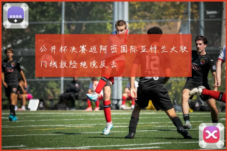 公开杯决赛迈阿密国际亚特兰大联门线救险绝境反击