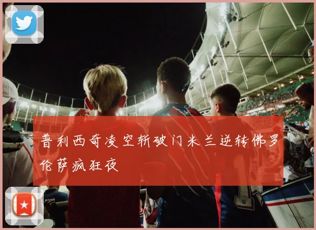 普利西奇凌空斩破门米兰逆转佛罗伦萨疯狂夜