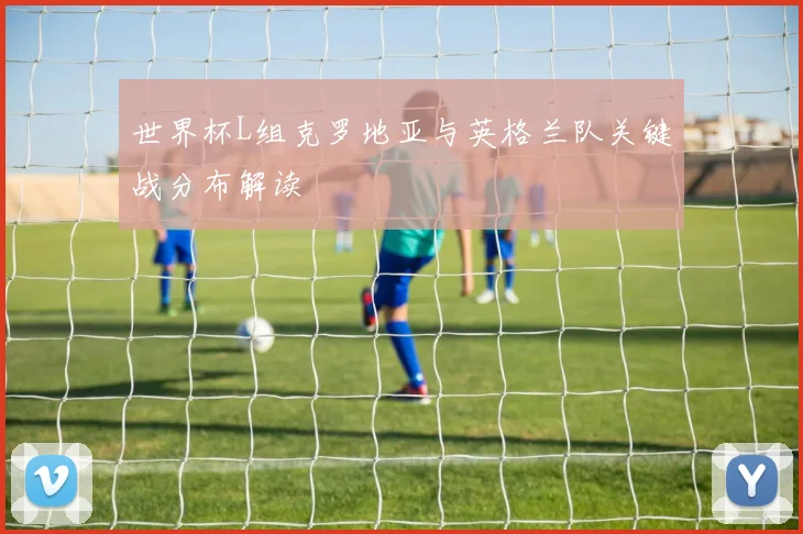 世界杯L组克罗地亚与英格兰队关键战分布解读