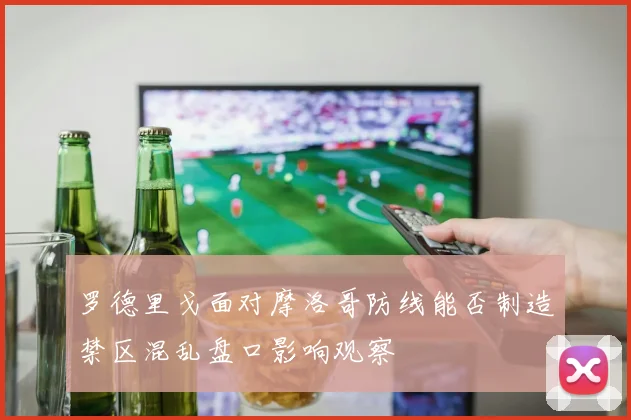 罗德里戈面对摩洛哥防线能否制造禁区混乱盘口影响观察