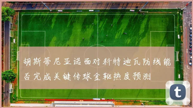胡斯蒂尼亚诺面对科特迪瓦防线能否完成关键传球金靴热度预测