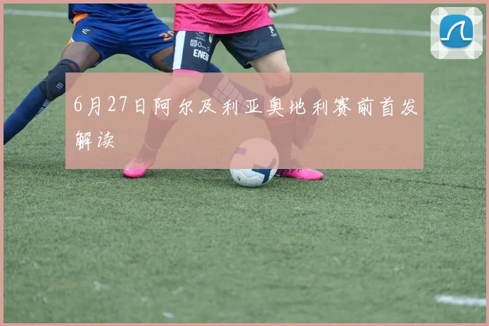 6月27日阿尔及利亚奥地利赛前首发解读