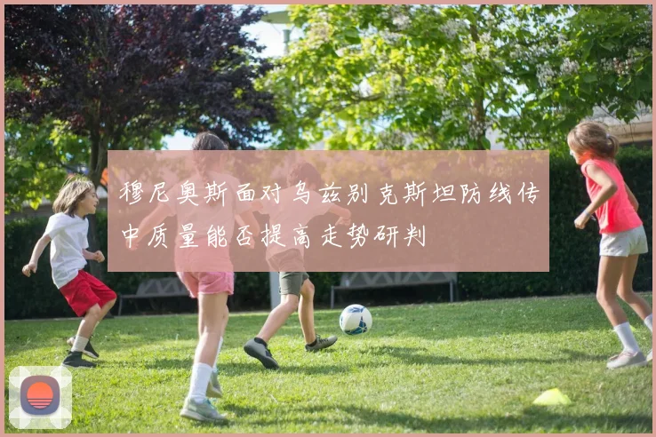 穆尼奥斯面对乌兹别克斯坦防线传中质量能否提高走势研判